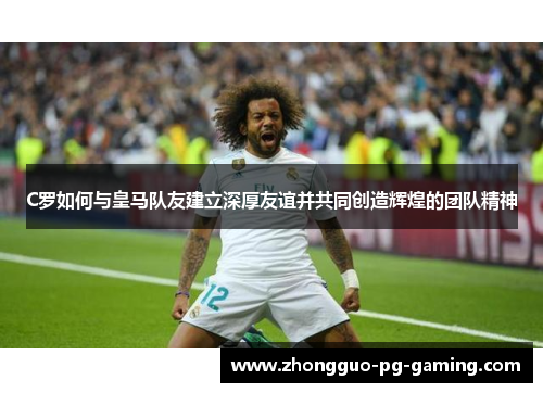 C罗如何与皇马队友建立深厚友谊并共同创造辉煌的团队精神