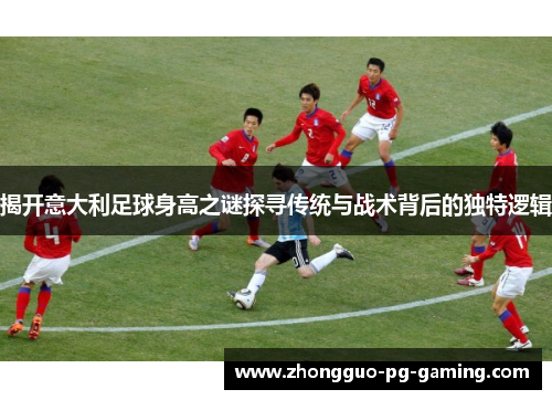 揭开意大利足球身高之谜探寻传统与战术背后的独特逻辑