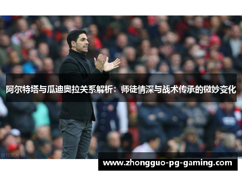 阿尔特塔与瓜迪奥拉关系解析：师徒情深与战术传承的微妙变化