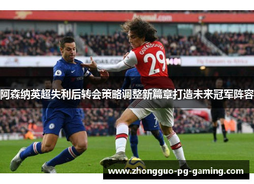 阿森纳英超失利后转会策略调整新篇章打造未来冠军阵容 阿森纳英超失利后转会策略调整新篇章打造未来冠军阵容