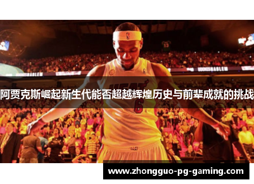 阿贾克斯崛起新生代能否超越辉煌历史与前辈成就的挑战