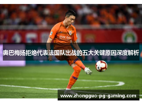 奥巴梅扬拒绝代表法国队出战的五大关键原因深度解析