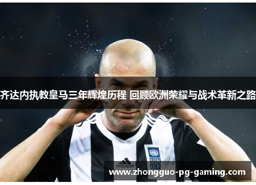 齐达内执教皇马三年辉煌历程 回顾欧洲荣耀与战术革新之路