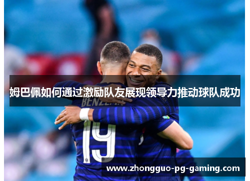 姆巴佩如何通过激励队友展现领导力推动球队成功 姆巴佩如何通过激励队友展现领导力推动球队成功
