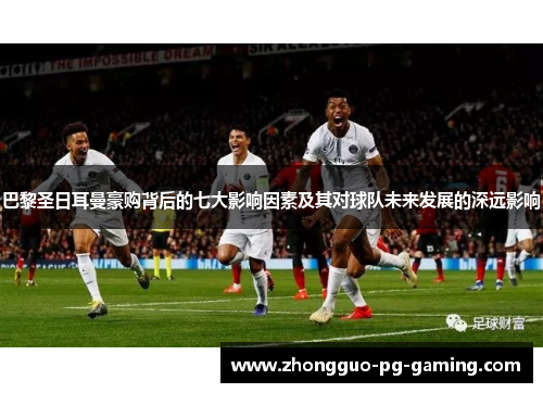 巴黎圣日耳曼豪购背后的七大影响因素及其对球队未来发展的深远影响