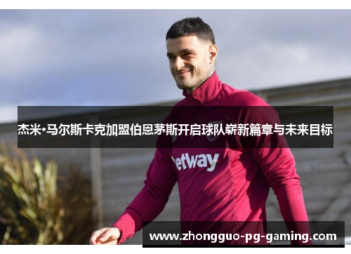 杰米·马尔斯卡克加盟伯恩茅斯开启球队崭新篇章与未来目标