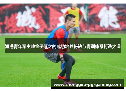海港青年军主帅金子隆之的成功培养秘诀与青训体系打造之道 海港青年军主帅金子隆之的成功培养秘诀与青训体系打造之道