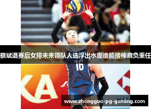 蔡斌退赛后女排未来领队人选浮出水面谁能接棒肩负重任
