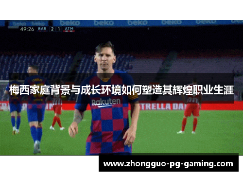 梅西家庭背景与成长环境如何塑造其辉煌职业生涯 梅西家庭背景与成长环境如何塑造其辉煌职业生涯