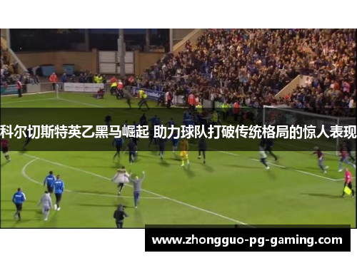 科尔切斯特英乙黑马崛起 助力球队打破传统格局的惊人表现