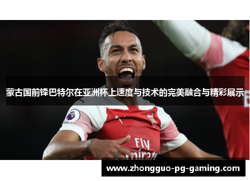 蒙古国前锋巴特尔在亚洲杯上速度与技术的完美融合与精彩展示
