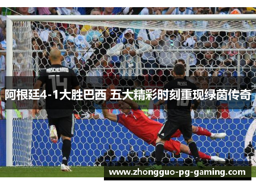 阿根廷4-1大胜巴西 五大精彩时刻重现绿茵传奇