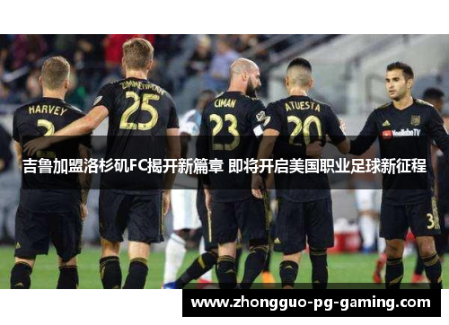吉鲁加盟洛杉矶FC揭开新篇章 即将开启美国职业足球新征程
