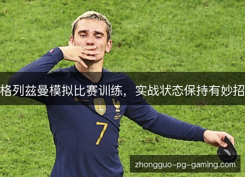 格列兹曼模拟比赛训练,实战状态保持有妙招 格列兹曼模拟比赛训练,实战状态保持有妙招