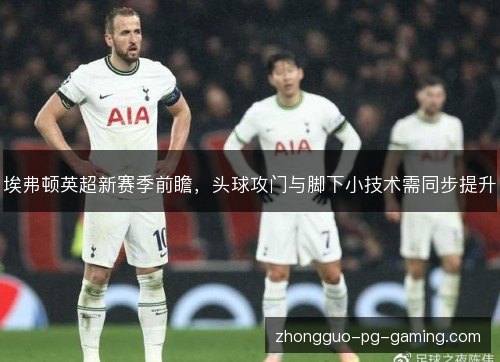 埃弗顿英超新赛季前瞻,头球攻门与脚下小技术需同步提升 埃弗顿英超新赛季前瞻,头球攻门与脚下小技术需同步提升